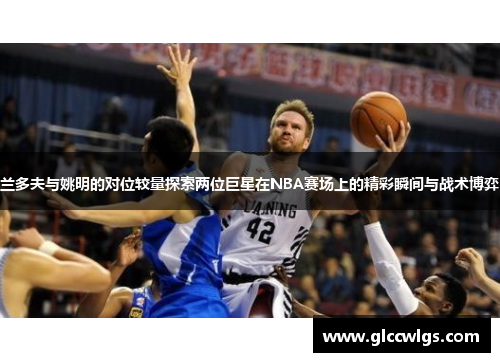 兰多夫与姚明的对位较量探索两位巨星在NBA赛场上的精彩瞬间与战术博弈